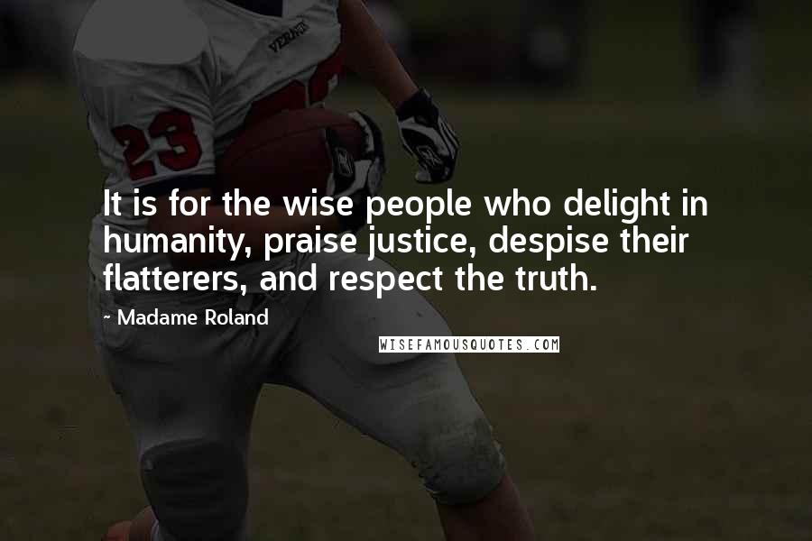 Madame Roland Quotes: It is for the wise people who delight in humanity, praise justice, despise their flatterers, and respect the truth.