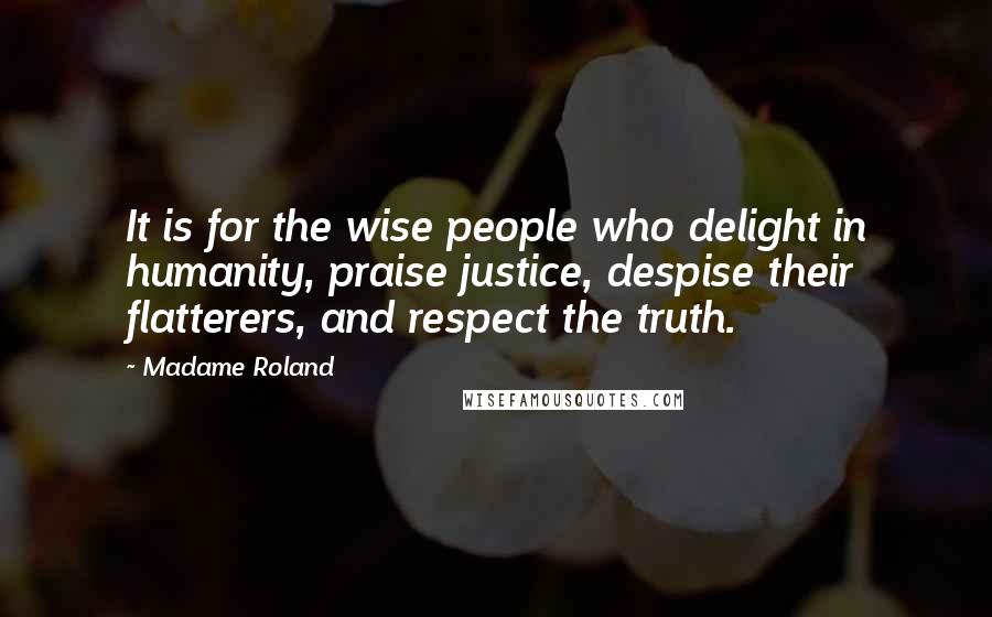 Madame Roland Quotes: It is for the wise people who delight in humanity, praise justice, despise their flatterers, and respect the truth.