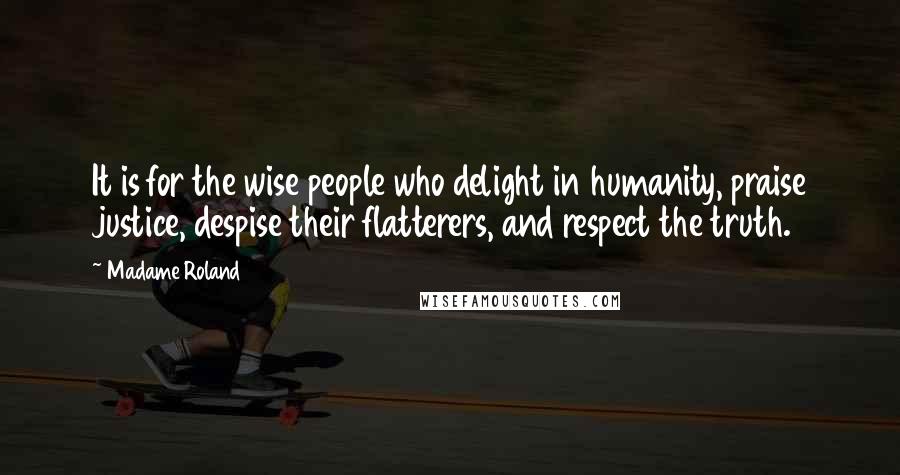 Madame Roland Quotes: It is for the wise people who delight in humanity, praise justice, despise their flatterers, and respect the truth.