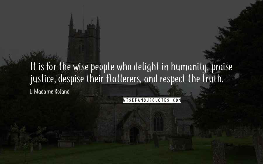 Madame Roland Quotes: It is for the wise people who delight in humanity, praise justice, despise their flatterers, and respect the truth.