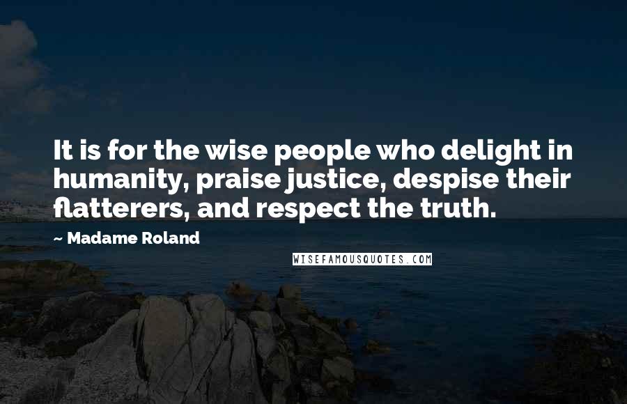 Madame Roland Quotes: It is for the wise people who delight in humanity, praise justice, despise their flatterers, and respect the truth.