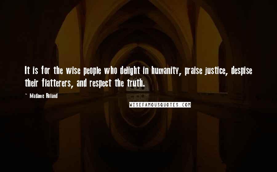 Madame Roland Quotes: It is for the wise people who delight in humanity, praise justice, despise their flatterers, and respect the truth.