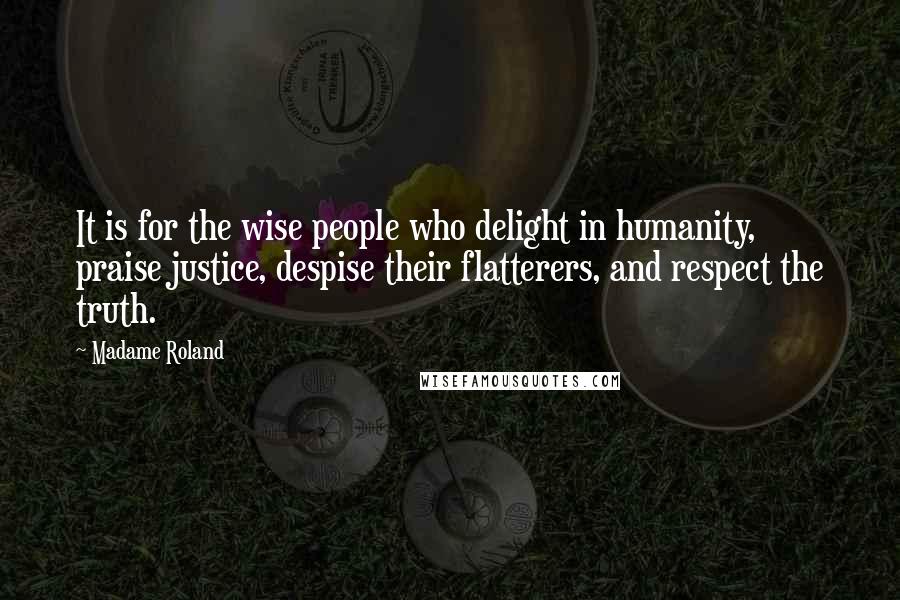 Madame Roland Quotes: It is for the wise people who delight in humanity, praise justice, despise their flatterers, and respect the truth.