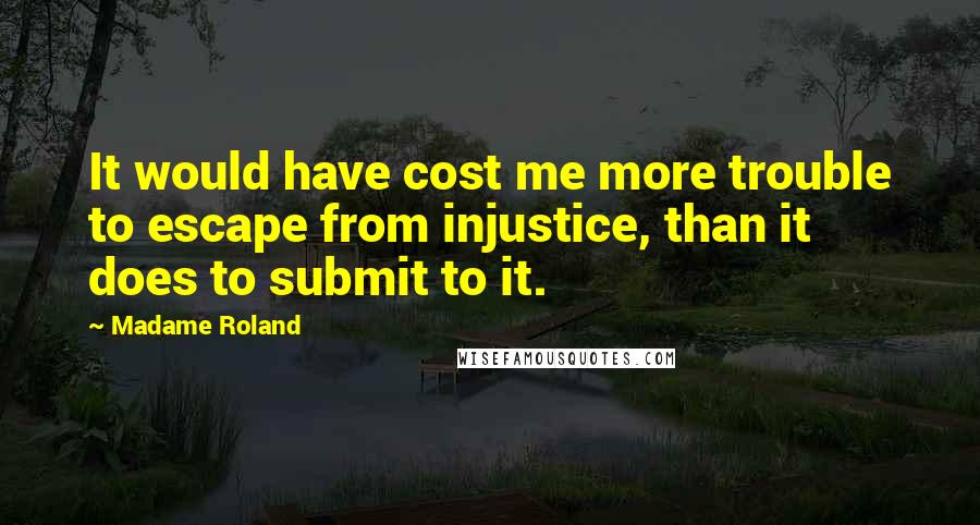 Madame Roland Quotes: It would have cost me more trouble to escape from injustice, than it does to submit to it.