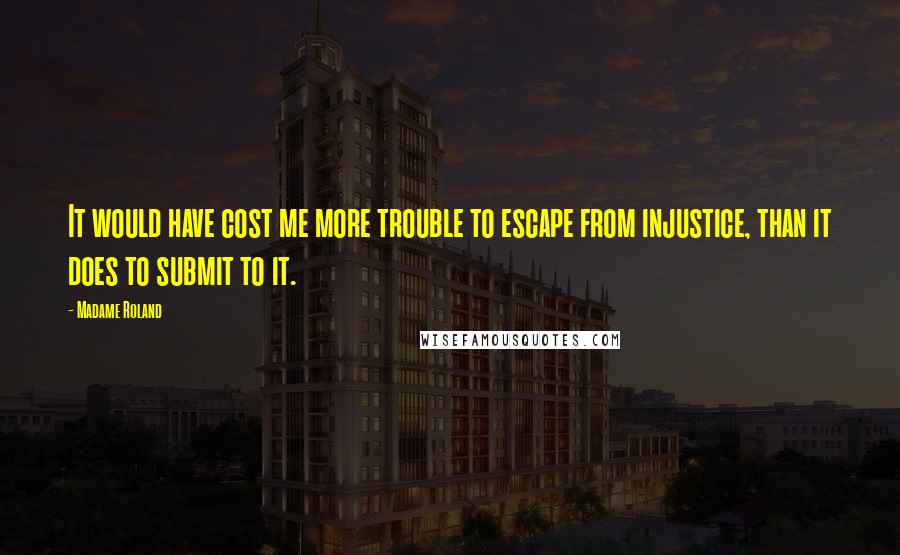 Madame Roland Quotes: It would have cost me more trouble to escape from injustice, than it does to submit to it.