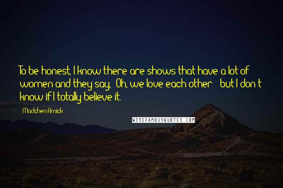 Madchen Amick Quotes: To be honest, I know there are shows that have a lot of women and they say, 'Oh, we love each other!' but I don't know if I totally believe it.
