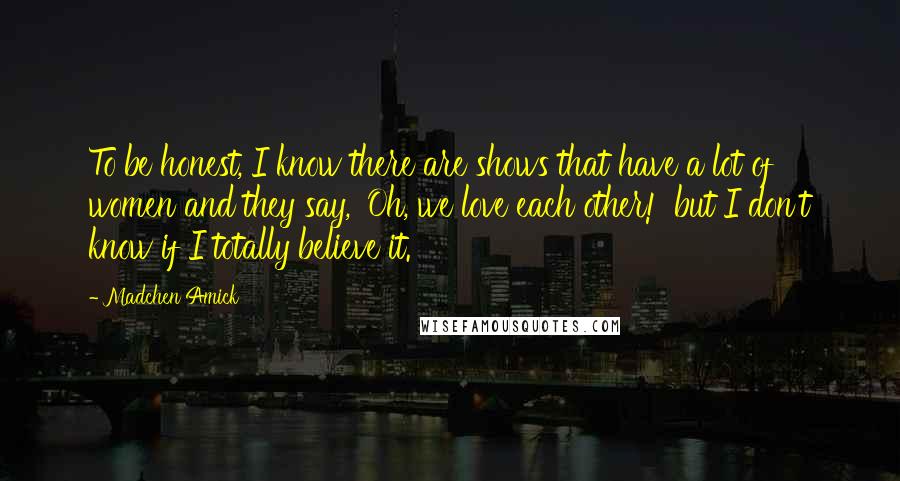 Madchen Amick Quotes: To be honest, I know there are shows that have a lot of women and they say, 'Oh, we love each other!' but I don't know if I totally believe it.