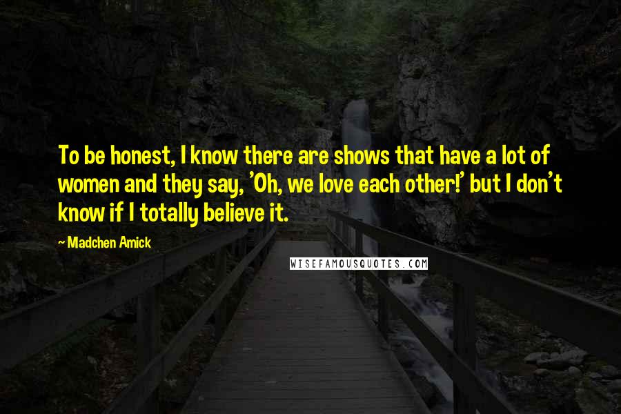 Madchen Amick Quotes: To be honest, I know there are shows that have a lot of women and they say, 'Oh, we love each other!' but I don't know if I totally believe it.