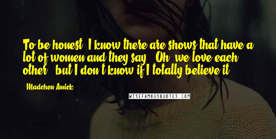 Madchen Amick Quotes: To be honest, I know there are shows that have a lot of women and they say, 'Oh, we love each other!' but I don't know if I totally believe it.