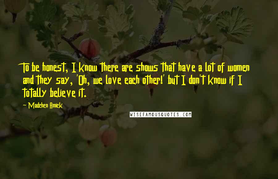 Madchen Amick Quotes: To be honest, I know there are shows that have a lot of women and they say, 'Oh, we love each other!' but I don't know if I totally believe it.