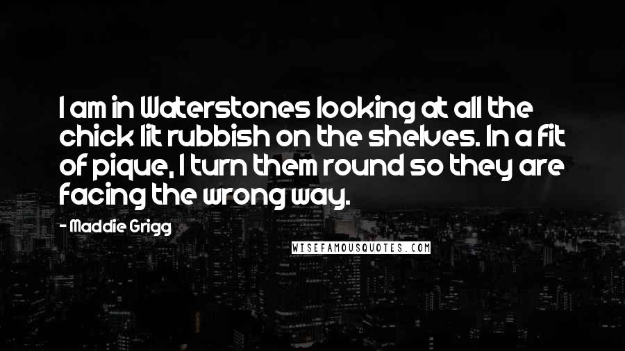 Maddie Grigg Quotes: I am in Waterstones looking at all the chick lit rubbish on the shelves. In a fit of pique, I turn them round so they are facing the wrong way.