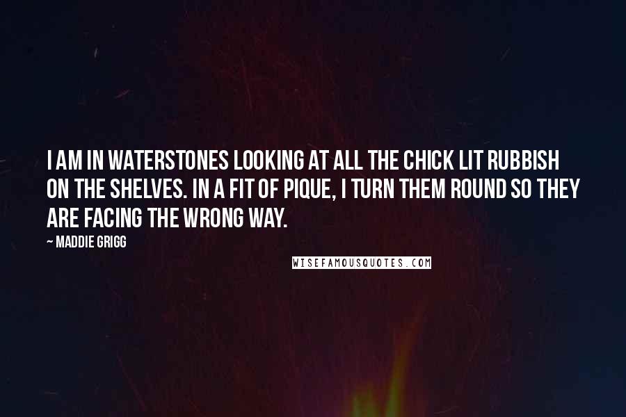 Maddie Grigg Quotes: I am in Waterstones looking at all the chick lit rubbish on the shelves. In a fit of pique, I turn them round so they are facing the wrong way.