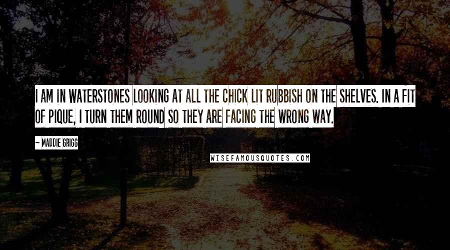 Maddie Grigg Quotes: I am in Waterstones looking at all the chick lit rubbish on the shelves. In a fit of pique, I turn them round so they are facing the wrong way.