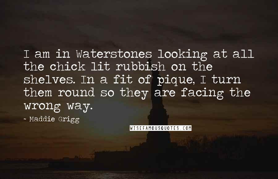 Maddie Grigg Quotes: I am in Waterstones looking at all the chick lit rubbish on the shelves. In a fit of pique, I turn them round so they are facing the wrong way.