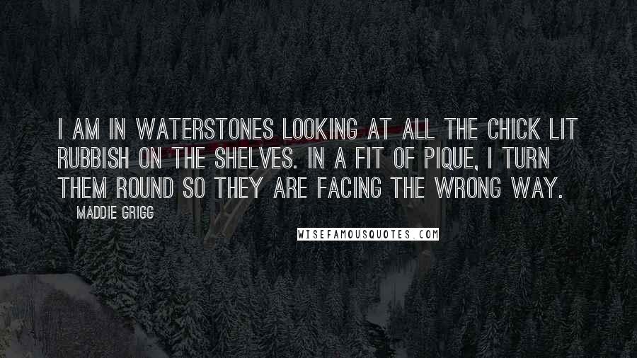 Maddie Grigg Quotes: I am in Waterstones looking at all the chick lit rubbish on the shelves. In a fit of pique, I turn them round so they are facing the wrong way.