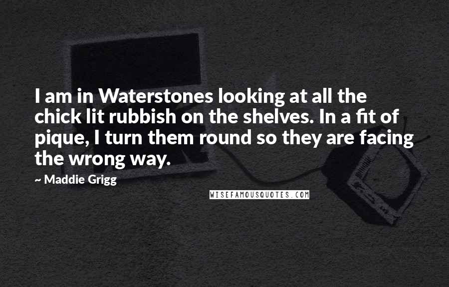 Maddie Grigg Quotes: I am in Waterstones looking at all the chick lit rubbish on the shelves. In a fit of pique, I turn them round so they are facing the wrong way.