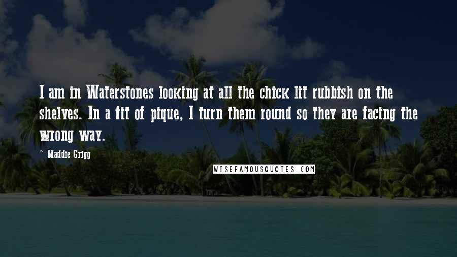 Maddie Grigg Quotes: I am in Waterstones looking at all the chick lit rubbish on the shelves. In a fit of pique, I turn them round so they are facing the wrong way.