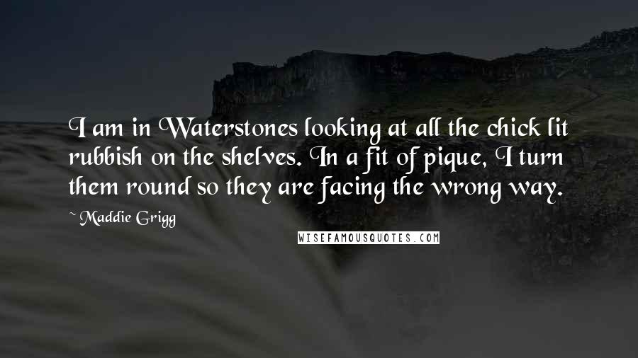 Maddie Grigg Quotes: I am in Waterstones looking at all the chick lit rubbish on the shelves. In a fit of pique, I turn them round so they are facing the wrong way.