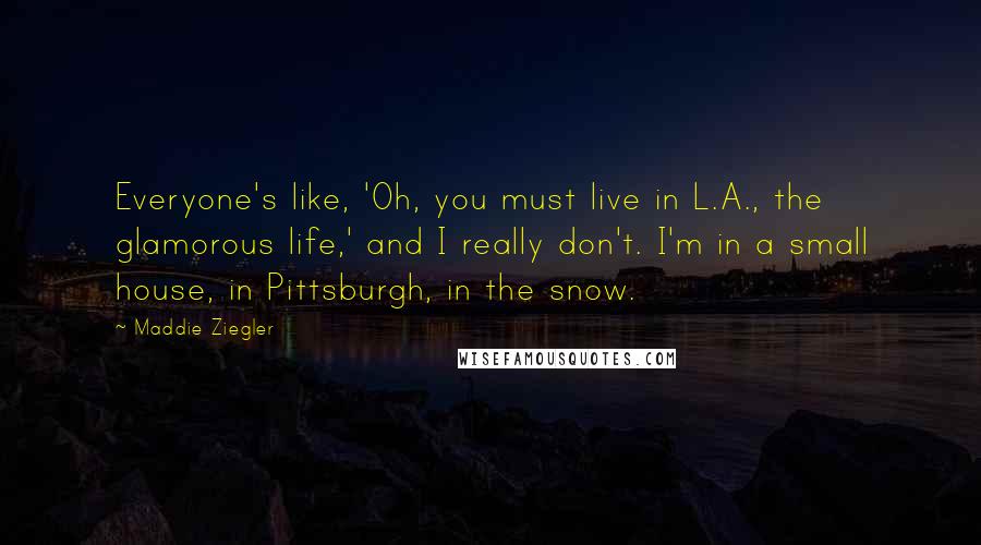 Maddie Ziegler Quotes: Everyone's like, 'Oh, you must live in L.A., the glamorous life,' and I really don't. I'm in a small house, in Pittsburgh, in the snow.