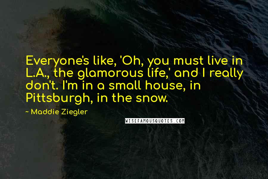 Maddie Ziegler Quotes: Everyone's like, 'Oh, you must live in L.A., the glamorous life,' and I really don't. I'm in a small house, in Pittsburgh, in the snow.