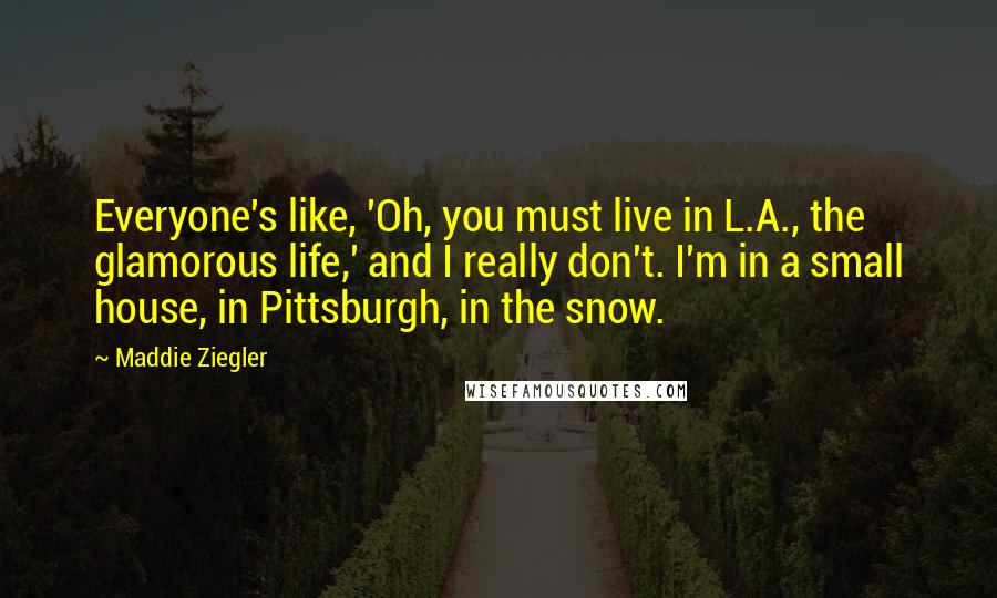 Maddie Ziegler Quotes: Everyone's like, 'Oh, you must live in L.A., the glamorous life,' and I really don't. I'm in a small house, in Pittsburgh, in the snow.