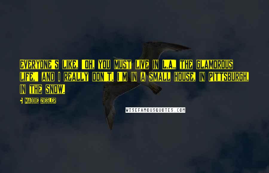 Maddie Ziegler Quotes: Everyone's like, 'Oh, you must live in L.A., the glamorous life,' and I really don't. I'm in a small house, in Pittsburgh, in the snow.