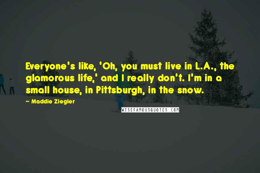 Maddie Ziegler Quotes: Everyone's like, 'Oh, you must live in L.A., the glamorous life,' and I really don't. I'm in a small house, in Pittsburgh, in the snow.