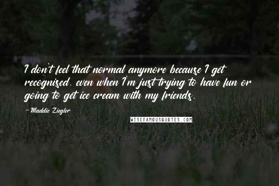 Maddie Ziegler Quotes: I don't feel that normal anymore because I get recognised, even when I'm just trying to have fun or going to get ice cream with my friends.