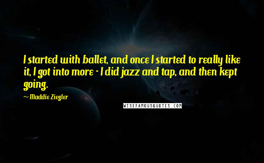 Maddie Ziegler Quotes: I started with ballet, and once I started to really like it, I got into more - I did jazz and tap, and then kept going.