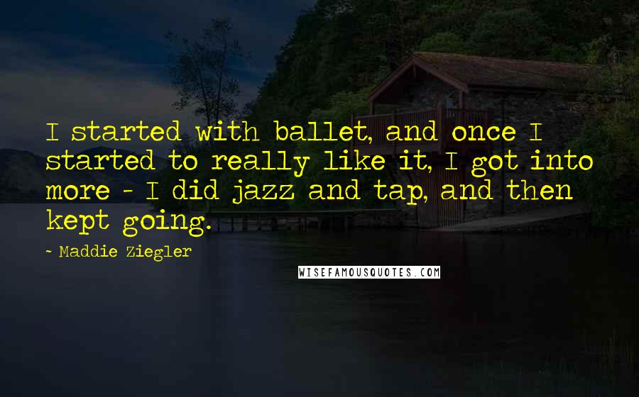 Maddie Ziegler Quotes: I started with ballet, and once I started to really like it, I got into more - I did jazz and tap, and then kept going.