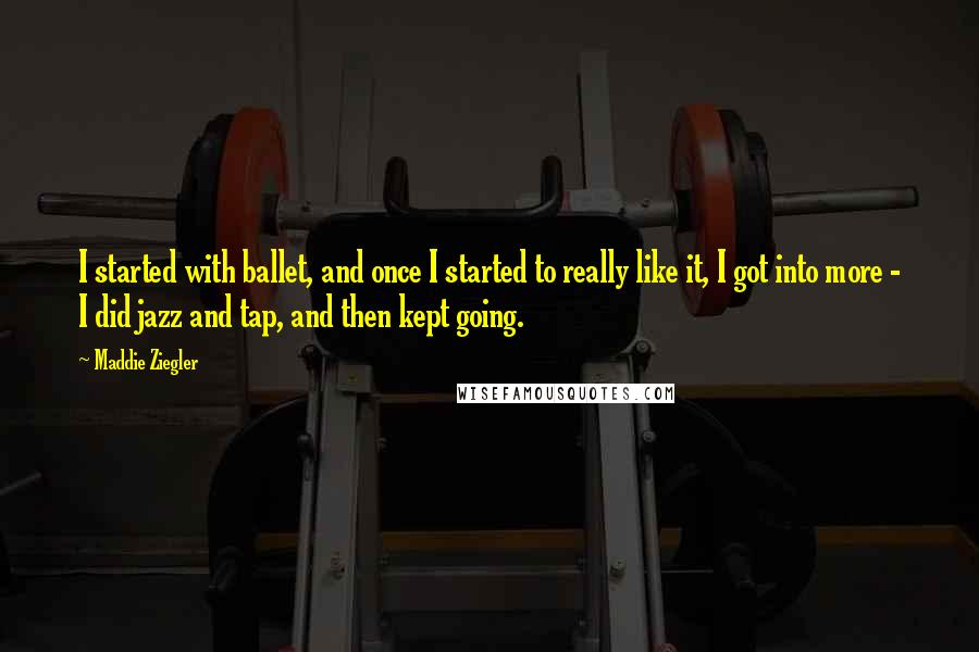 Maddie Ziegler Quotes: I started with ballet, and once I started to really like it, I got into more - I did jazz and tap, and then kept going.