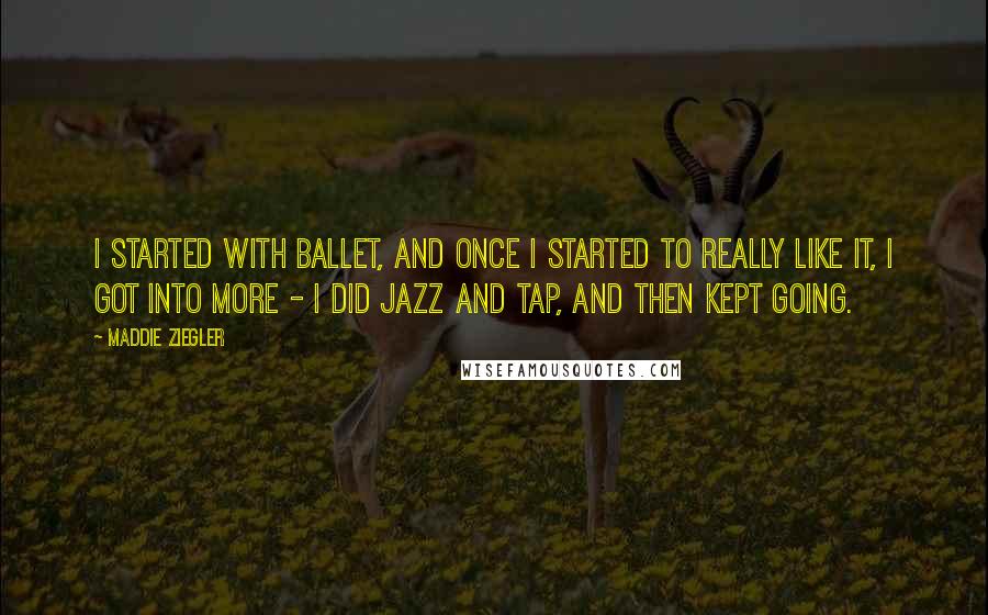 Maddie Ziegler Quotes: I started with ballet, and once I started to really like it, I got into more - I did jazz and tap, and then kept going.