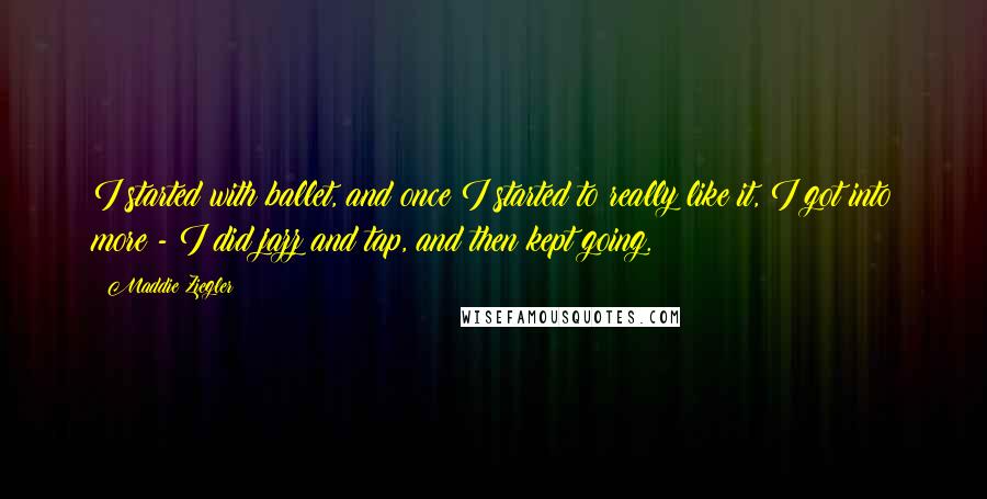 Maddie Ziegler Quotes: I started with ballet, and once I started to really like it, I got into more - I did jazz and tap, and then kept going.