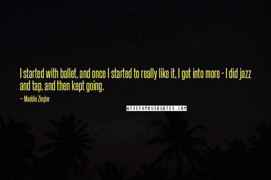 Maddie Ziegler Quotes: I started with ballet, and once I started to really like it, I got into more - I did jazz and tap, and then kept going.