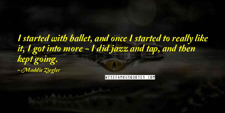 Maddie Ziegler Quotes: I started with ballet, and once I started to really like it, I got into more - I did jazz and tap, and then kept going.