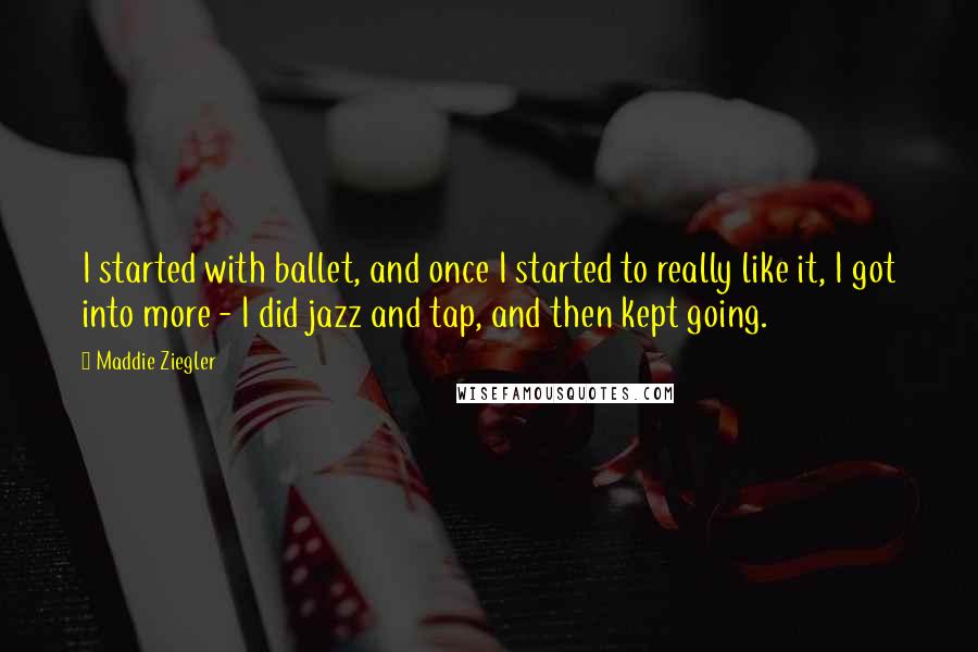 Maddie Ziegler Quotes: I started with ballet, and once I started to really like it, I got into more - I did jazz and tap, and then kept going.