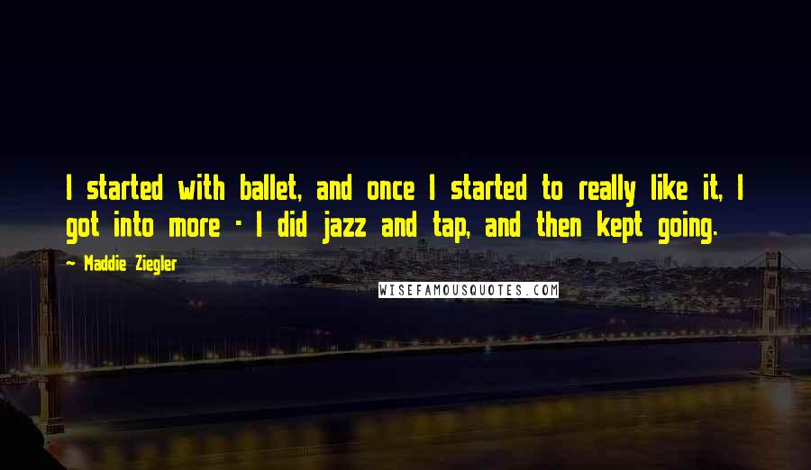 Maddie Ziegler Quotes: I started with ballet, and once I started to really like it, I got into more - I did jazz and tap, and then kept going.