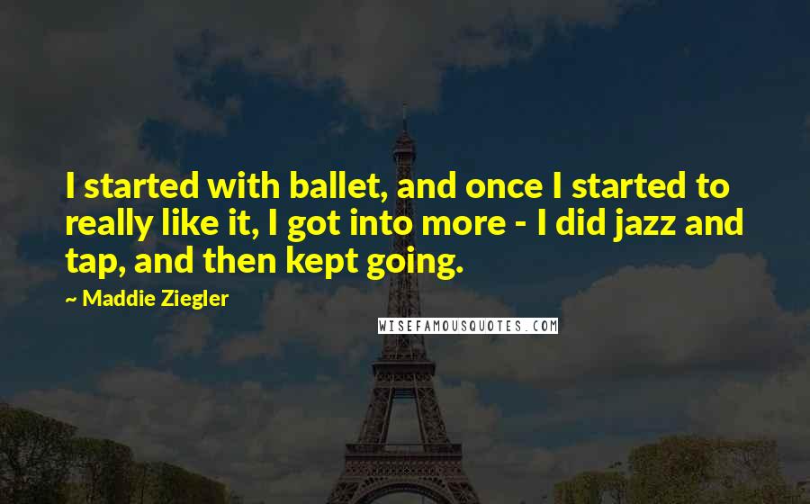 Maddie Ziegler Quotes: I started with ballet, and once I started to really like it, I got into more - I did jazz and tap, and then kept going.