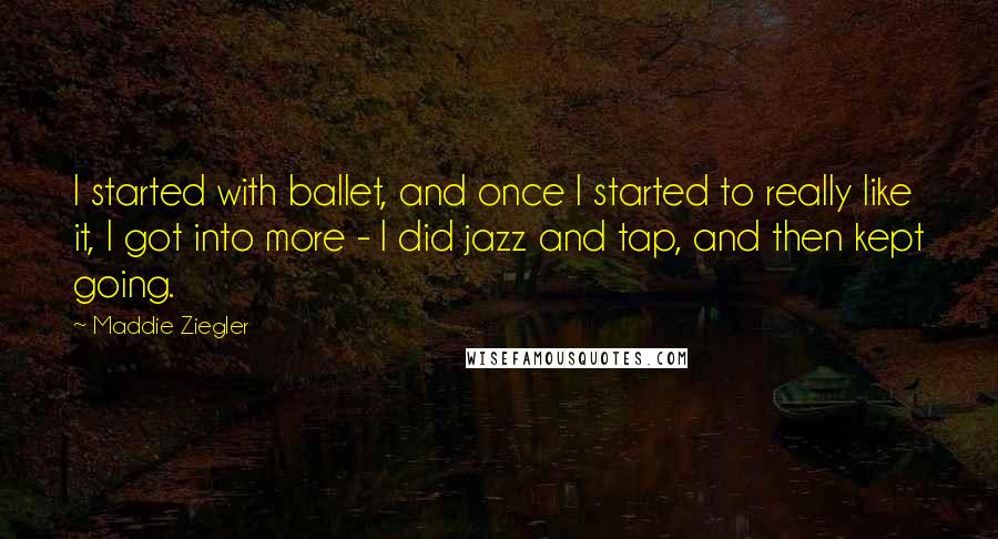 Maddie Ziegler Quotes: I started with ballet, and once I started to really like it, I got into more - I did jazz and tap, and then kept going.