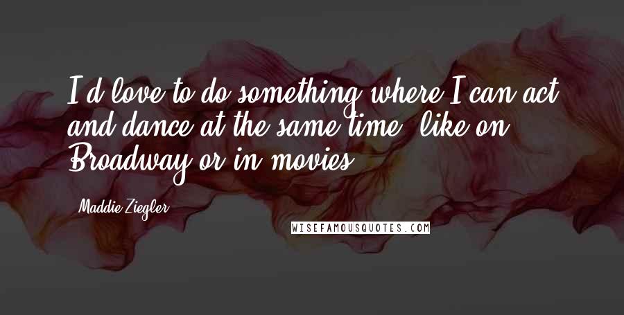 Maddie Ziegler Quotes: I'd love to do something where I can act and dance at the same time, like on Broadway or in movies.