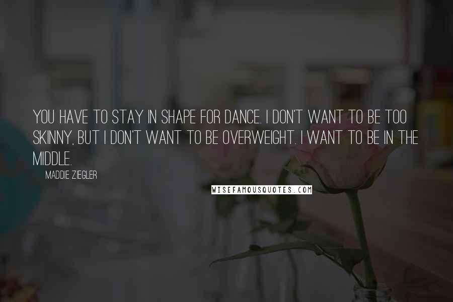 Maddie Ziegler Quotes: You have to stay in shape for dance. I don't want to be too skinny, but I don't want to be overweight. I want to be in the middle.