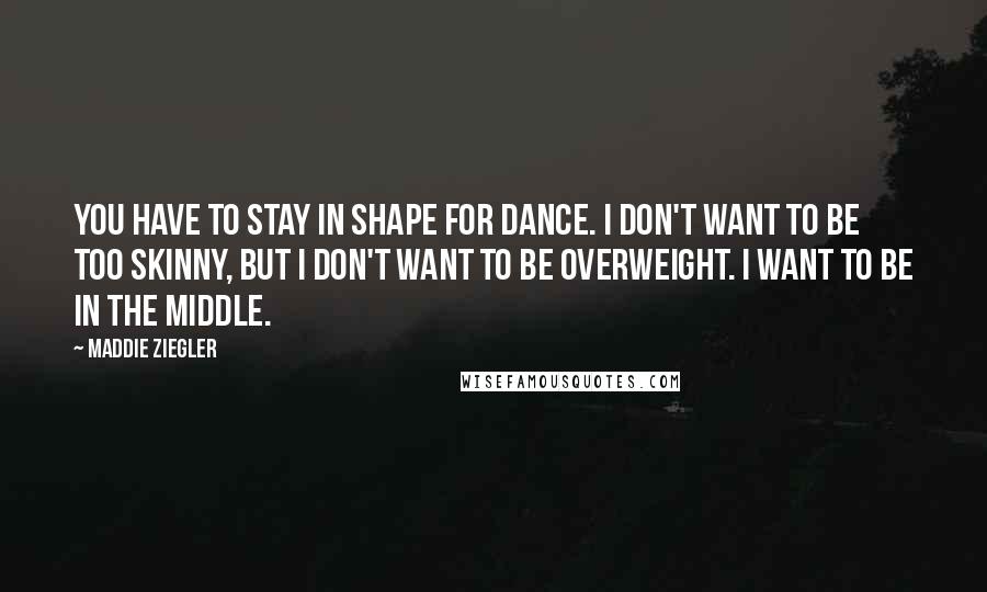 Maddie Ziegler Quotes: You have to stay in shape for dance. I don't want to be too skinny, but I don't want to be overweight. I want to be in the middle.