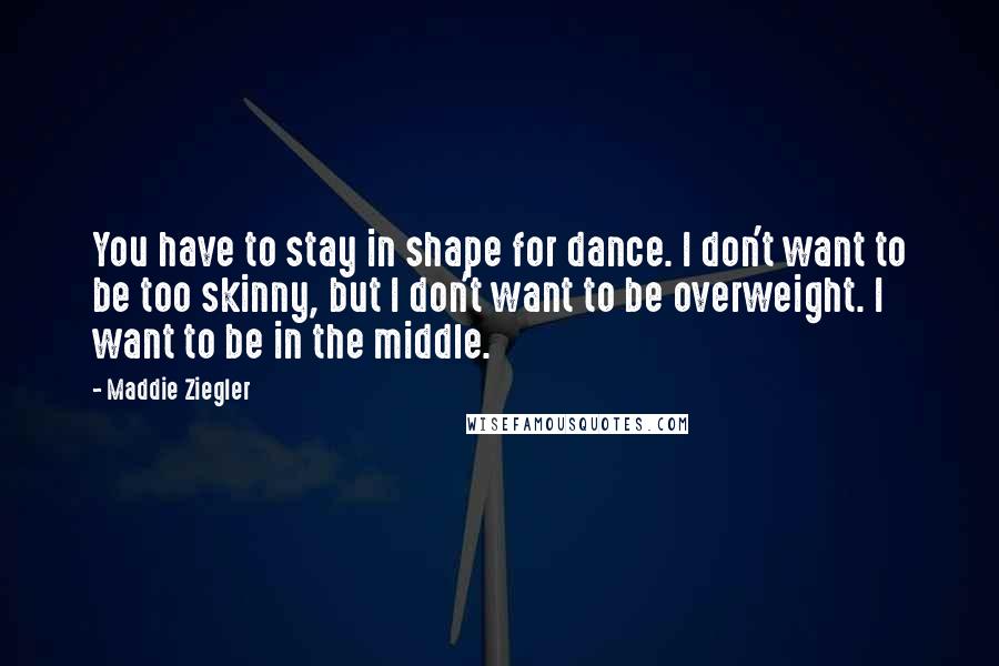 Maddie Ziegler Quotes: You have to stay in shape for dance. I don't want to be too skinny, but I don't want to be overweight. I want to be in the middle.