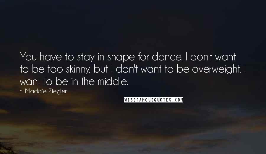 Maddie Ziegler Quotes: You have to stay in shape for dance. I don't want to be too skinny, but I don't want to be overweight. I want to be in the middle.