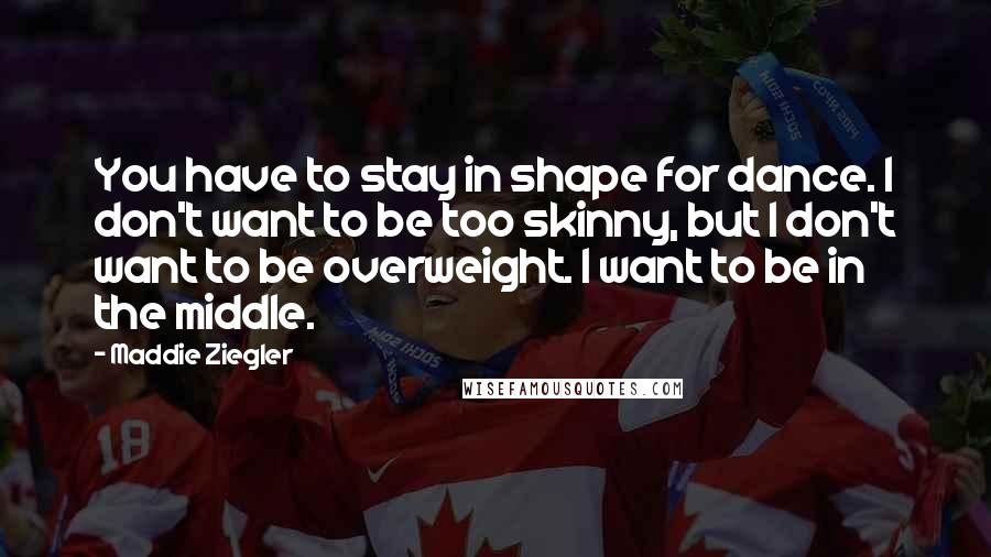 Maddie Ziegler Quotes: You have to stay in shape for dance. I don't want to be too skinny, but I don't want to be overweight. I want to be in the middle.