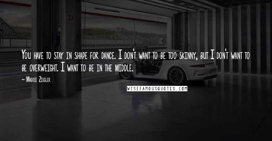 Maddie Ziegler Quotes: You have to stay in shape for dance. I don't want to be too skinny, but I don't want to be overweight. I want to be in the middle.