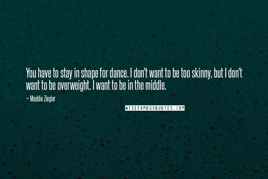 Maddie Ziegler Quotes: You have to stay in shape for dance. I don't want to be too skinny, but I don't want to be overweight. I want to be in the middle.