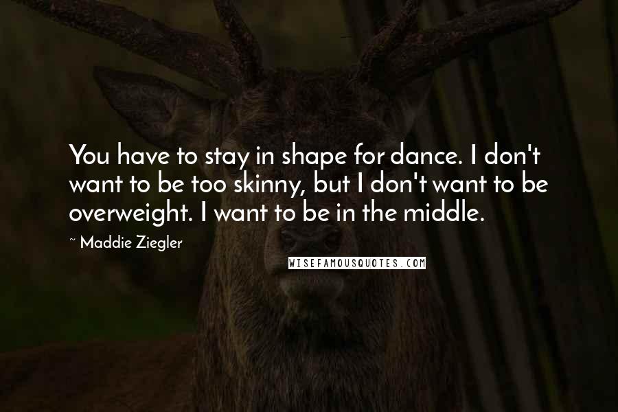 Maddie Ziegler Quotes: You have to stay in shape for dance. I don't want to be too skinny, but I don't want to be overweight. I want to be in the middle.