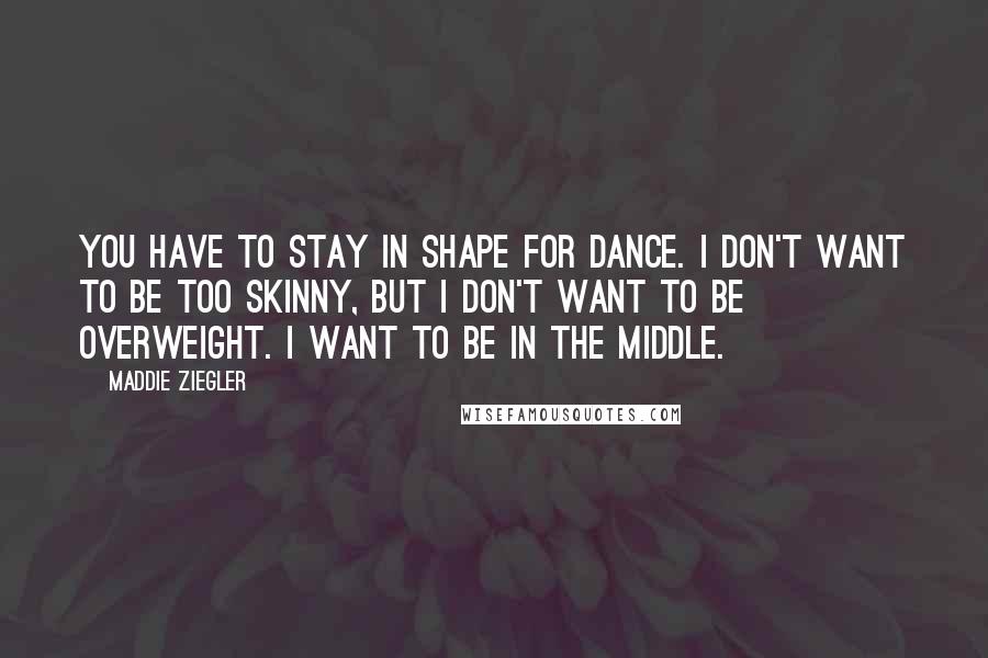 Maddie Ziegler Quotes: You have to stay in shape for dance. I don't want to be too skinny, but I don't want to be overweight. I want to be in the middle.