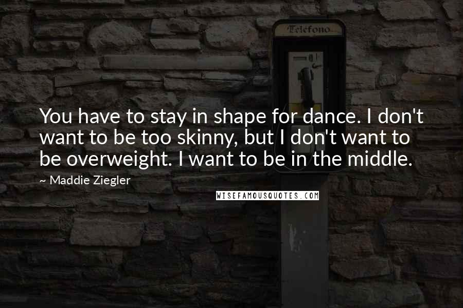 Maddie Ziegler Quotes: You have to stay in shape for dance. I don't want to be too skinny, but I don't want to be overweight. I want to be in the middle.